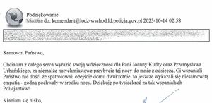 Treść podziękowań: Podziękowanie do:komndant@lodz-wschod.ld.policja.gov.pl 2023-10-14 02:58
Szanowni Państwo, chciałam z całego serca wyrazić wdzięczność dla Pani Joanny Kudry oraz Przemysława Urbańskiego, za niemalże natychmiastowe przybycie tej nocy do mnie z odsieczą. Ci wspaniali Państwo nie dość, że spatrolowali obejście domu dwukrotnie, to jeszcze wykazali się niesamowitą empatią – godną pochwały w środku nocy. Dziękuję po tysiąckroć za tak wspaniałych policjantów! Kłaniam się nisko,