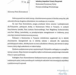 Treść podziękowań: młodszy inspektor Cezary Kacprzak Komendant Powiatowy Policji Powiatu Łódzkiego Wschodniego. Szanowny Panie Komendancie . Dobroczynność ma wiele twarzy, a bezinteresowna pomoc to bardzo cenny dar, jaki człowiek ofiaruje drugiemu człowiekowi, nie oczekując nic w zamian. Na ręce Pana Komendanta, pragnę przekazać słowa uznania i podziękowanie dla Policjantów, pełniących służbę w Komisariacie Policji w Tuszynie, w osobach Pana Huberta Gadułki, Pana Łukasza Kosieradzkiego, Pani Magdaleny Sochaczewskiej oraz Pani Mileny Latosińskiej, za ponadprzeciętne zaangażowanie w codzienną pracę oraz chęć niesienia bezinteresownej pomocy. Policjanci z Komisariatu w Tuszynie wielokrotnie angażowali się w zbiórki charytatywne. Zaangażowali się w zbiórkę odzieży i zabawek dla najbardziej potrzebujących rodzin, zbiórkę darów na rzecz uchodźców z Ukrainy, jak również w zakup roweru, który uległ uszkodzeniu w trakcie kolizji. Działania podejmowane przez wymienionych Policjantów zasługują na szczególne wyrazy uznania. Mają również niewątpliwy wpływ na kreowanie pozytywnego wizerunku w opinii publicznej. Podległym Panu Komendantowi funkcjonariuszom życzę wytrwałości w realizacji codziennych zadać, wielu zawodowych i osobistych sukcesów  oraz nieustającej satysfakcji z podejmowanych wyzwań.
Podpisał Starosta Andrzej Opala.