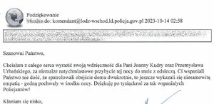 Treść podziękowań: Podziękowanie do:komndant@lodz-wschod.ld.policja.gov.pl 2023-10-14 02:58
Szanowni Państwo, chciałam z całego serca wyrazić wdzięczność dla Pani Joanny Kudry oraz Przemysława Urbańskiego, za niemalże natychmiastowe przybycie tej nocy do mnie z odsieczą. Ci wspaniali Państwo nie dość, że spatrolowali obejście domu dwukrotnie, to jeszcze wykazali się niesamowitą empatią – godną pochwały w środku nocy. Dziękuję po tysiąckroć za tak wspaniałych policjantów! Kłaniam się nisko,