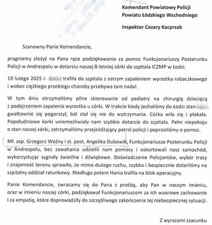 Treść podziękowań: Komendant Powiatowy Policji powiatu Łódzkiego Wschodniego inspektor Cezary Kacprzak. Szanowny Panie Komendancie, pragniemy złożyć na Pana ręce podziękowanie za pomoc Funkcjonariuszy Posterunku Policji w Andrespolu w dotarciu naszej 8-letniej córki do szpitala ICZMP w Łodzi. 19 lutego 2025 roku trafiła do szpitala z ostrym zapaleniem wyrostka robaczkowego i wobec ciężkiego przebiegu choroby przebywa tam nadal. W tym dniu otrzymaliśmy pilne skierowanie od pediatry na chirurgię dziecięcą z podejrzeniem zapalenia wyrostka u córki. W trakcie kiedy jechaliśmy do Łodzi stan gwałtownie się pogorszył, ból stał się nie do wytrzymania. Córka wiła się i płakała. Popołudniowe korki uniemożliwiały nam szybkie dotarcie do szpitala. Pełni niepokoju o stan naszej córki, zatrzymaliśmy przejeżdżający patrol policji i poprosiliśmy o pomoc. Młodszy aspirant Grzegorz Wożny i starsza posterunkowa Angelika Dubowik, Funkcjonarusze Posterunku Policji w Andrespolu, bez zawahania udzielili nam pomocy i eskortowali nasz samochód, wykorzystując sygnały świetlne i dźwiękowe. Doświadczenie Policjantów, wybór trasy i znajomość terenu sprawiło, że mimo dużego ruch, szybko i bezpiecznie dotarliśmy na szpitalny oddział ratunkowy. Niedługo potem trafiła na blok operacyjny. Panie Komendancie, zwracamy się do Pana z prośbą, aby Pan w naszym imieniu, oraz w imieniu naszej córki, podziękował Funkcjonariuszom za ich wzorowe zachowanie i za empatię, które doprowadziły do szczęśliwego zakończenia tej niebezpiecznej sytuacji. Z wyrazami szacunku.